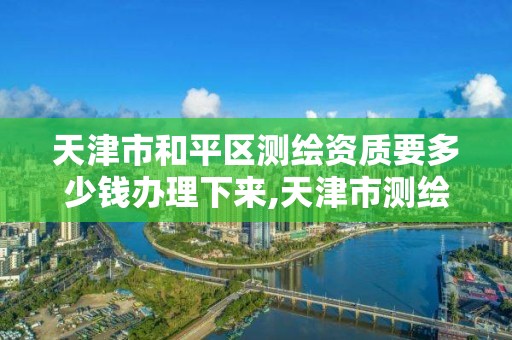 天津市和平区测绘资质要多少钱办理下来,天津市测绘院有限公司资质。