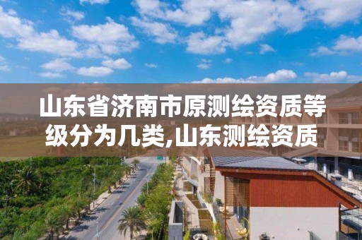 山东省济南市原测绘资质等级分为几类,山东测绘资质代理。