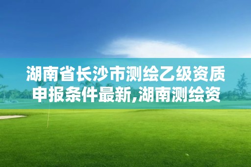 湖南省长沙市测绘乙级资质申报条件最新,湖南测绘资质管理。