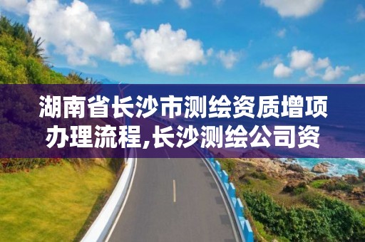 湖南省长沙市测绘资质增项办理流程,长沙测绘公司资质有哪家。