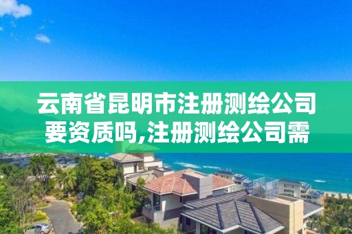 云南省昆明市注册测绘公司要资质吗,注册测绘公司需要什么资质。