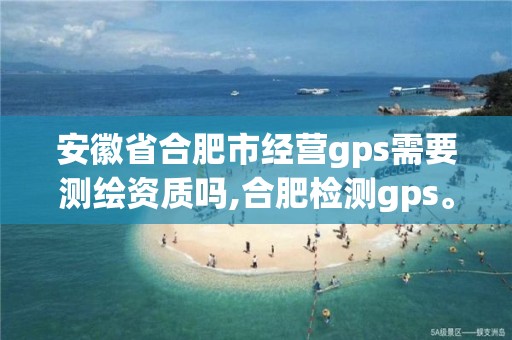 安徽省合肥市经营gps需要测绘资质吗,合肥检测gps。