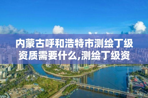 内蒙古呼和浩特市测绘丁级资质需要什么,测绘丁级资质条件。