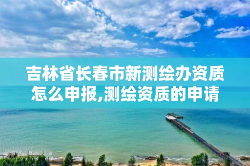 吉林省长春市新测绘办资质怎么申报,测绘资质的申请流程。