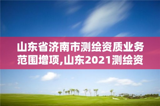 山东省济南市测绘资质业务范围增项,山东2021测绘资质延期公告。