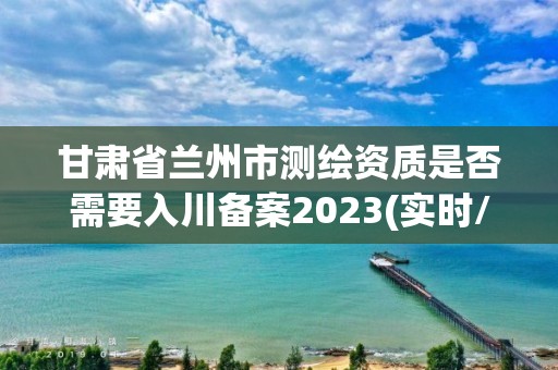 甘肃省兰州市测绘资质是否需要入川备案2023(实时/更新中)