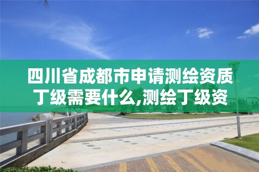 四川省成都市申请测绘资质丁级需要什么,测绘丁级资质全套申请文件。