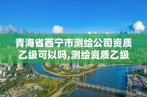 青海省西宁市测绘公司资质乙级可以吗,测绘资质乙级业务范围。