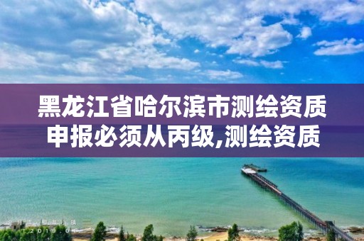 黑龙江省哈尔滨市测绘资质申报必须从丙级,测绘资质升级丙级。