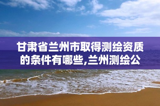 甘肃省兰州市取得测绘资质的条件有哪些,兰州测绘公司招聘信息。