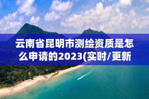 云南省昆明市测绘资质是怎么申请的2023(实时/更新中)