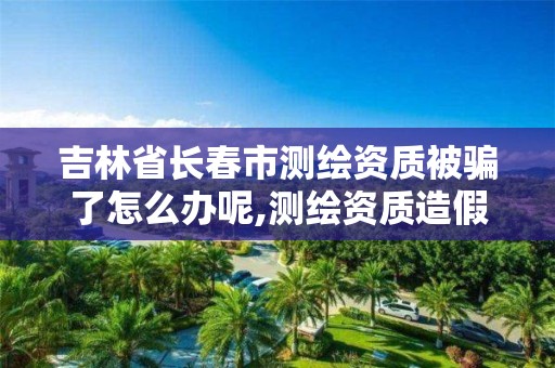 吉林省长春市测绘资质被骗了怎么办呢,测绘资质造假在哪里举报。