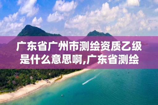 广东省广州市测绘资质乙级是什么意思啊,广东省测绘资质管理系统。