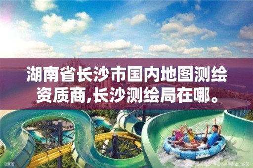 湖南省长沙市国内地图测绘资质商,长沙测绘局在哪。