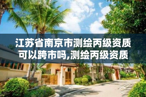 江苏省南京市测绘丙级资质可以跨市吗,测绘丙级资质承接业务范围。