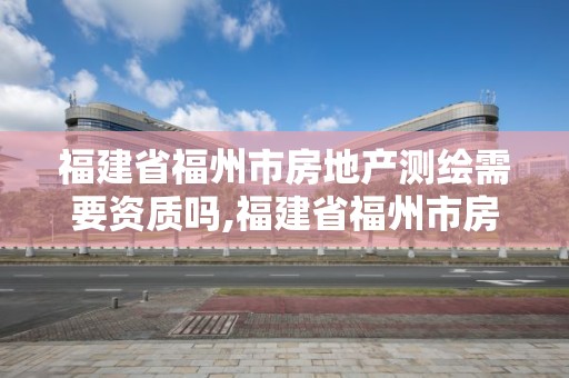 福建省福州市房地产测绘需要资质吗,福建省福州市房地产测绘需要资质吗现在。