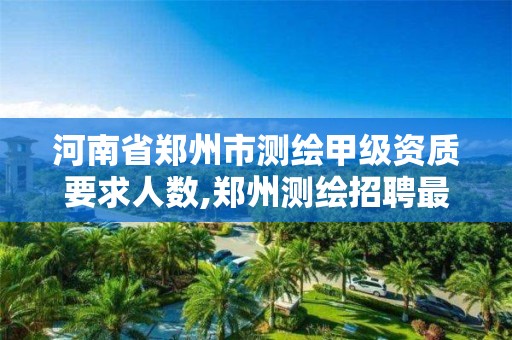 河南省郑州市测绘甲级资质要求人数,郑州测绘招聘最新测绘招聘。