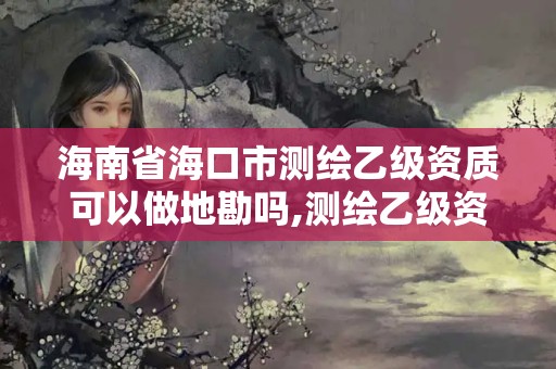 海南省海口市测绘乙级资质可以做地勘吗,测绘乙级资质可以承揽业务范围。