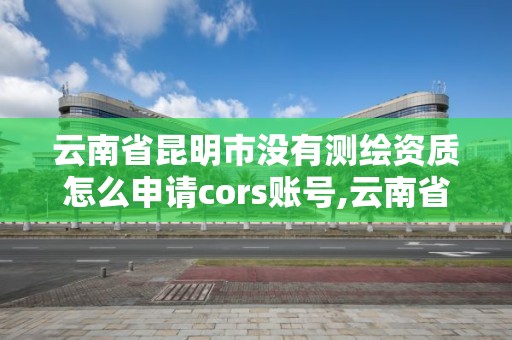 云南省昆明市没有测绘资质怎么申请cors账号,云南省测绘资质证书延期公告。