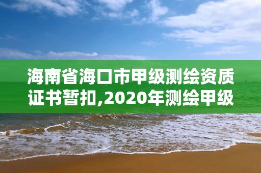 海南省海口市甲级测绘资质证书暂扣,2020年测绘甲级资质条件。