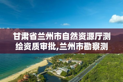 甘肃省兰州市自然资源厅测绘资质审批,兰州市勘察测绘研究院电话。