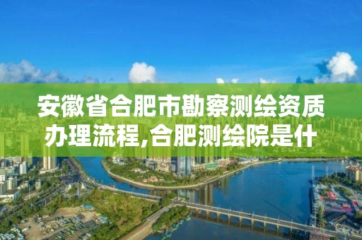 安徽省合肥市勘察测绘资质办理流程,合肥测绘院是什么单位。