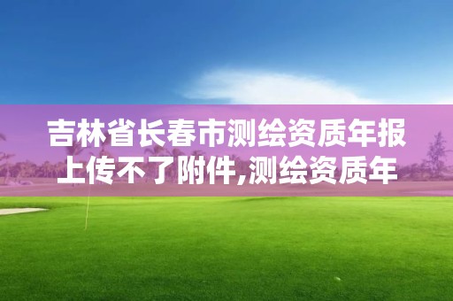 吉林省长春市测绘资质年报上传不了附件,测绘资质年报上报说明怎么填。