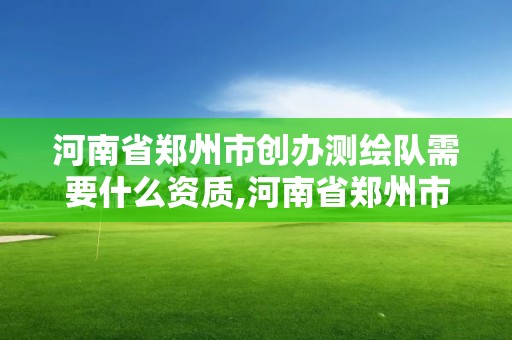 河南省郑州市创办测绘队需要什么资质,河南省郑州市创办测绘队需要什么资质证书。