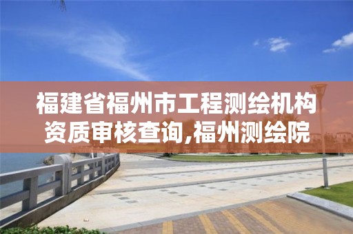 福建省福州市工程测绘机构资质审核查询,福州测绘院地址。