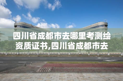 四川省成都市去哪里考测绘资质证书,四川省成都市去哪里考测绘资质证书呢。