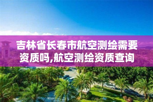 吉林省长春市航空测绘需要资质吗,航空测绘资质查询。