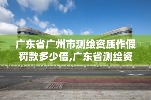 广东省广州市测绘资质作假罚款多少倍,广东省测绘资质办理流程。