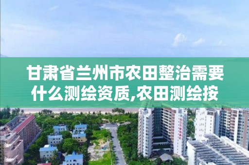 甘肃省兰州市农田整治需要什么测绘资质,农田测绘按什么标准。