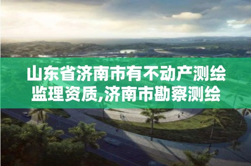 山东省济南市有不动产测绘监理资质,济南市勘察测绘研究院资质。