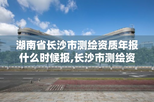 湖南省长沙市测绘资质年报什么时候报,长沙市测绘资质单位名单。