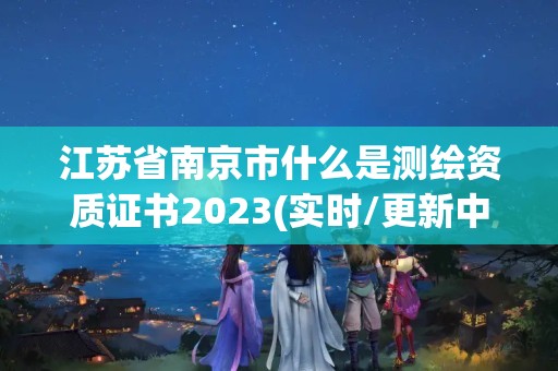 江苏省南京市什么是测绘资质证书2023(实时/更新中)