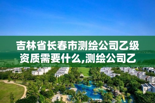 吉林省长春市测绘公司乙级资质需要什么,测绘公司乙级资质办理需要些条件。