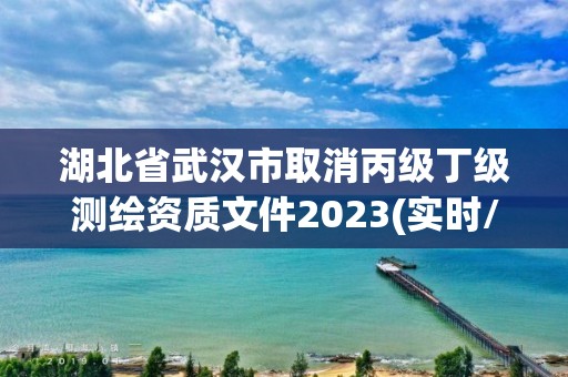 湖北省武汉市取消丙级丁级测绘资质文件2023(实时/更新中)