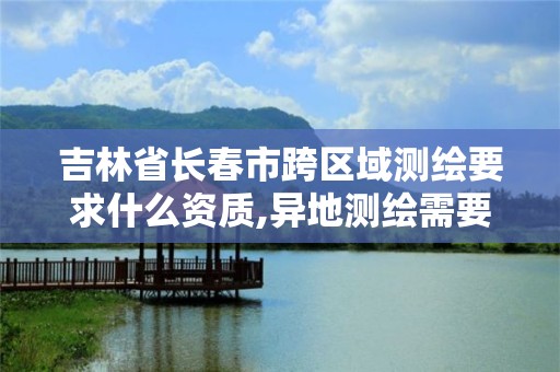 吉林省长春市跨区域测绘要求什么资质,异地测绘需要做跨区域经营备案吗。