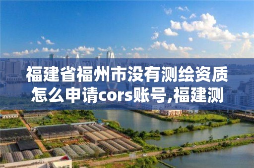 福建省福州市没有测绘资质怎么申请cors账号,福建测绘资质公司。