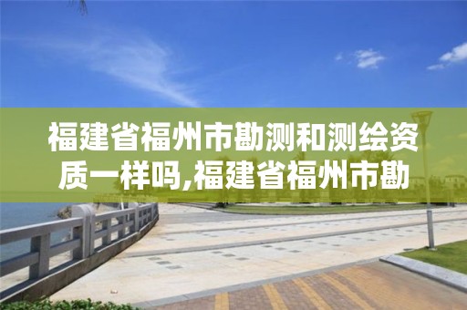 福建省福州市勘测和测绘资质一样吗,福建省福州市勘测和测绘资质一样吗现在。