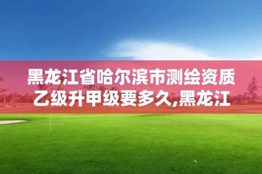 黑龙江省哈尔滨市测绘资质乙级升甲级要多久,黑龙江省测绘甲级单位。