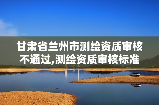 甘肃省兰州市测绘资质审核不通过,测绘资质审核标准。