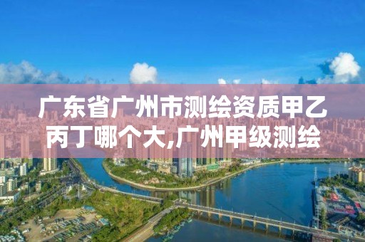 广东省广州市测绘资质甲乙丙丁哪个大,广州甲级测绘公司。