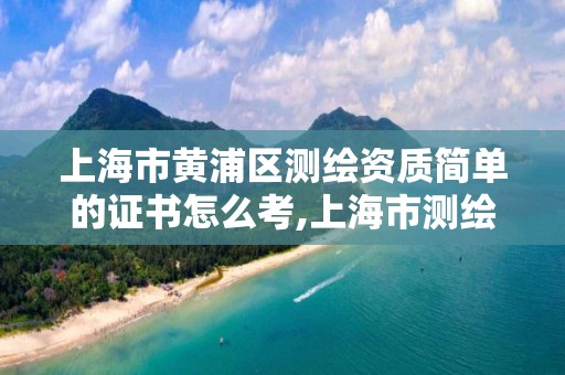 上海市黄浦区测绘资质简单的证书怎么考,上海市测绘资质单位名单。