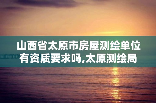 山西省太原市房屋测绘单位有资质要求吗,太原测绘局官网。