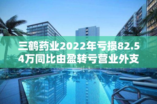 三鹤药业2022年亏损82.54万同比由盈转亏营业外支出增加