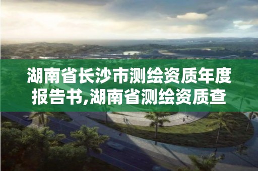 湖南省长沙市测绘资质年度报告书,湖南省测绘资质查询。