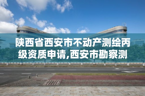 陕西省西安市不动产测绘丙级资质申请,西安市勘察测绘院资质等级。