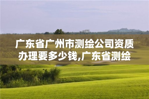 广东省广州市测绘公司资质办理要多少钱,广东省测绘资质办理流程。